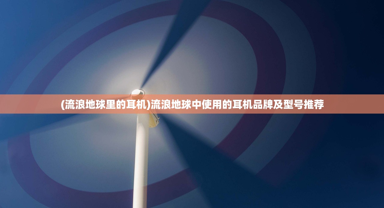 (流浪地球里的耳机)流浪地球中使用的耳机品牌及型号推荐 (流浪地球里的耳机)流浪地球中使用的耳机品牌及型号推荐
