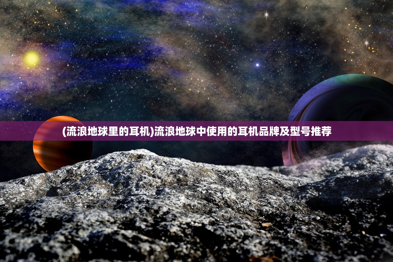 (流浪地球里的耳机)流浪地球中使用的耳机品牌及型号推荐 (流浪地球里的耳机)流浪地球中使用的耳机品牌及型号推荐