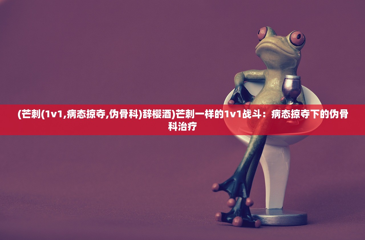 (芒刺(1v1,病态掠夺,伪骨科)辞樱酒)芒刺一样的1v1战斗:病态掠夺下的伪骨科治疗 (芒刺(1v1,病态掠夺,伪骨科)辞樱酒)芒刺一样的1v1战斗:病态掠夺下的伪骨科治疗
