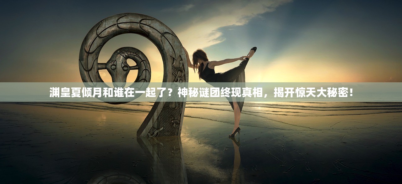 渊皇夏倾月和谁在一起了?神秘谜团终现真相,揭开惊天大秘密! 渊皇夏倾月和谁在一起了?神秘谜团终现真相,揭开惊天大秘密!