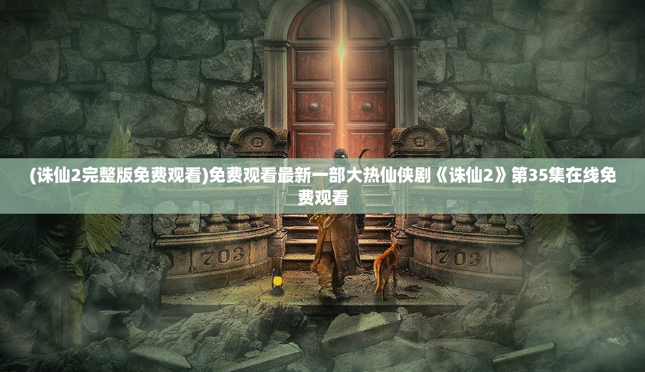 (诛仙2完整版免费观看)免费观看最新一部大热仙侠剧《诛仙2》第35集在线免费观看 (诛仙2完整版免费观看)免费观看最新一部大热仙侠剧《诛仙2》第35集在线免费观看