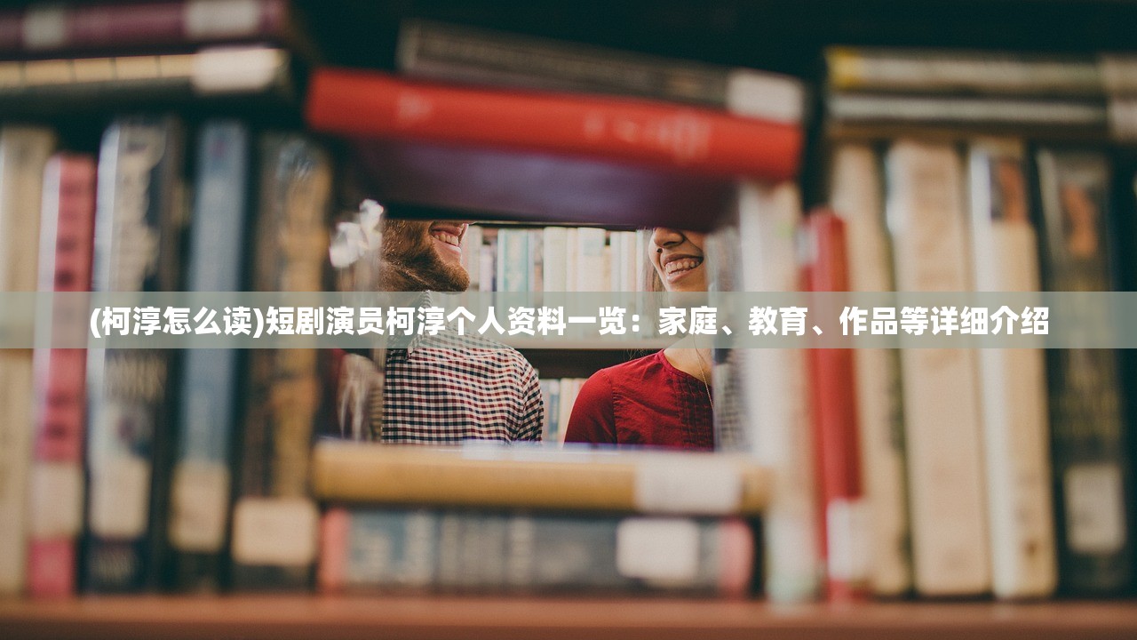 (柯淳怎么读)短剧演员柯淳个人资料一览：家庭、教育、作品等详细介绍