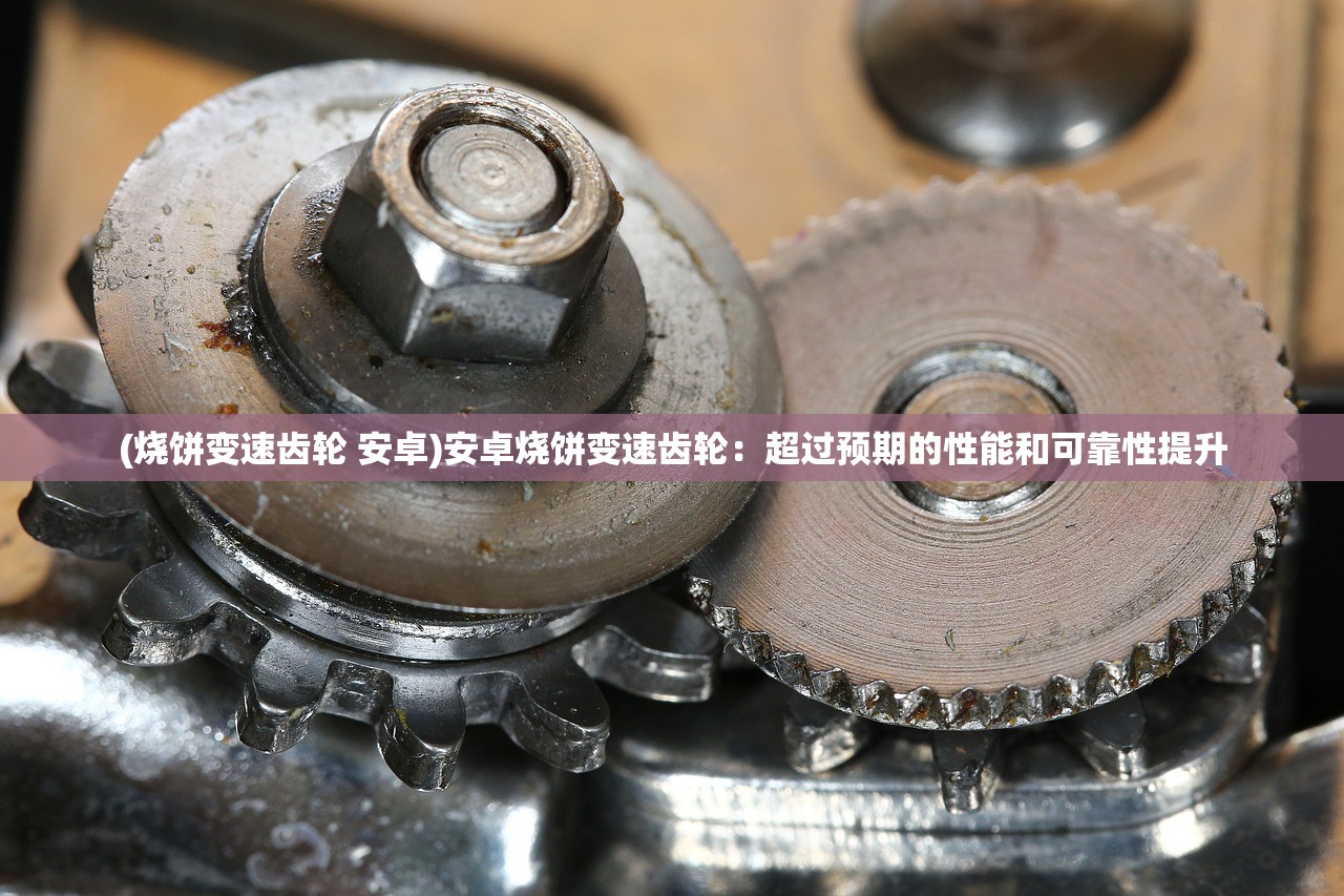 (烧饼变速齿轮 安卓)安卓烧饼变速齿轮:超过预期的性能和可靠性提升 (烧饼变速齿轮 安卓)安卓烧饼变速齿轮:超过预期的性能和可靠性提升