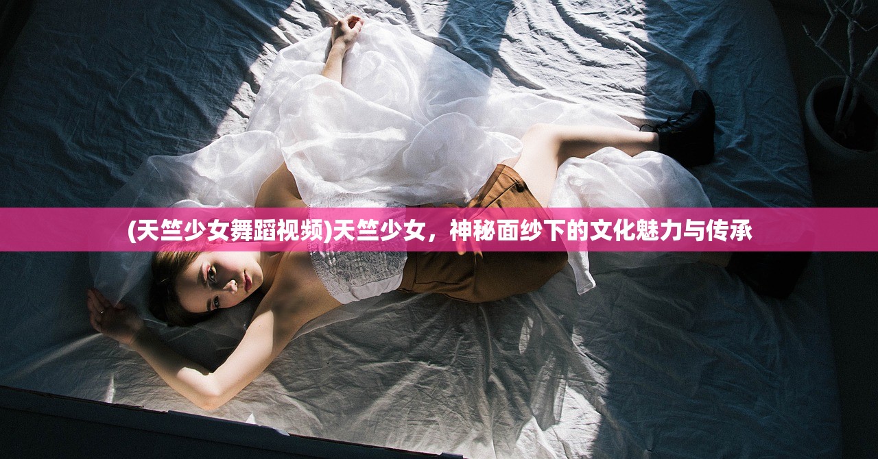 (天竺少女舞蹈视频)天竺少女,神秘面纱下的文化魅力与传承 (天竺少女舞蹈视频)天竺少女,神秘面纱下的文化魅力与传承
