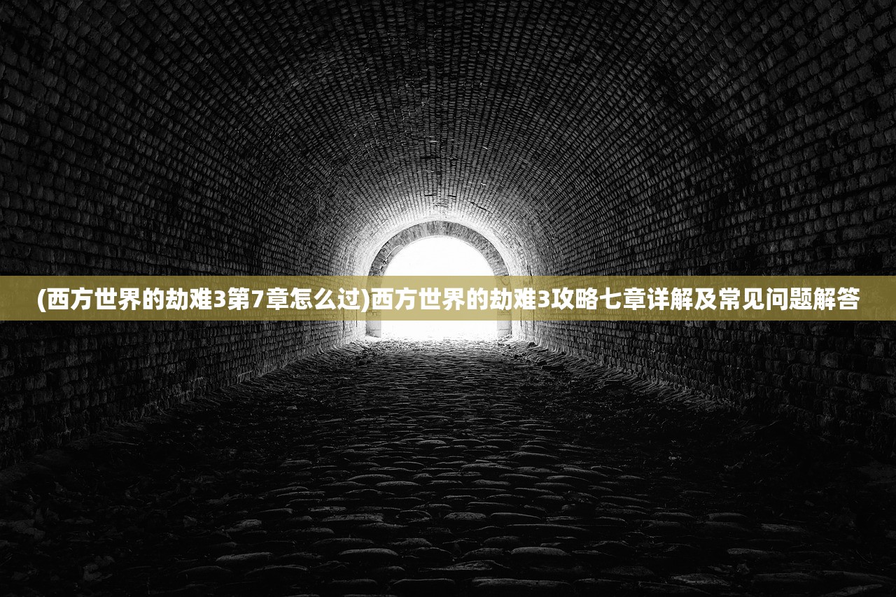 (西方世界的劫难3第7章怎么过)西方世界的劫难3攻略七章详解及常见问题解答 (西方世界的劫难3第7章怎么过)西方世界的劫难3攻略七章详解及常见问题解答
