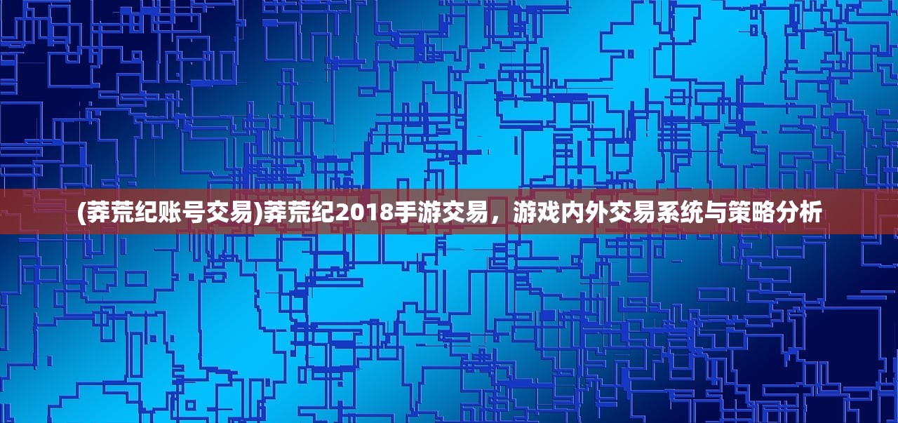 (莽荒纪账号交易)莽荒纪2018手游交易,游戏内外交易系统与策略分析 (莽荒纪账号交易)莽荒纪2018手游交易,游戏内外交易系统与策略分析