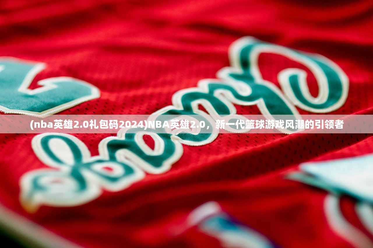 (nba英雄2.0礼包码2024)NBA英雄2.0，新一代篮球游戏风潮的引领者