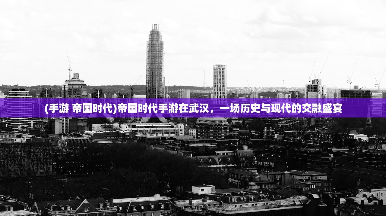 (手游 帝国时代)帝国时代手游在武汉,一场历史与现代的交融盛宴 (手游 帝国时代)帝国时代手游在武汉,一场历史与现代的交融盛宴