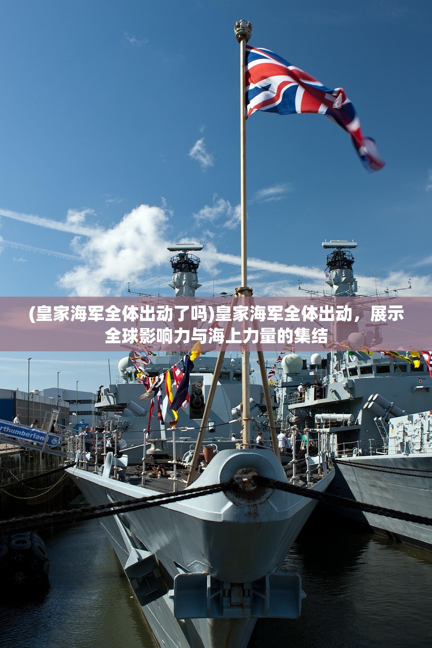 (皇家海军全体出动了吗)皇家海军全体出动,展示全球影响力与海上力量的集结 (皇家海军全体出动了吗)皇家海军全体出动,展示全球影响力与海上力量的集结