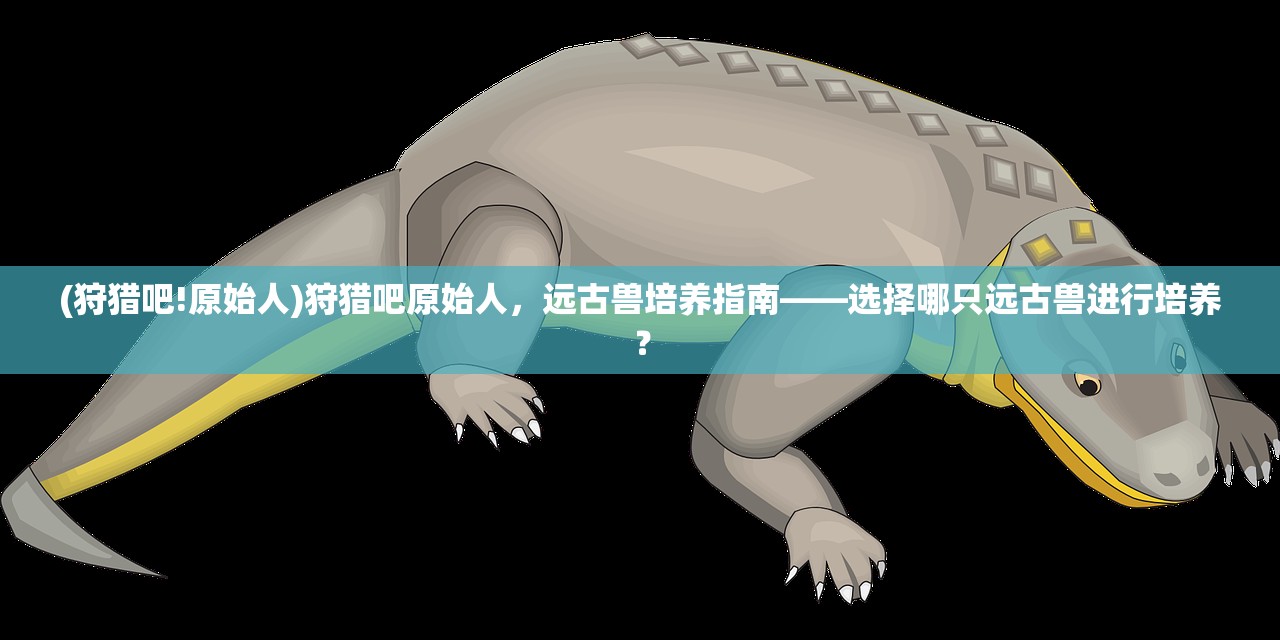 (狩猎吧!原始人)狩猎吧原始人,远古兽培养指南——选择哪只远古兽进行培养? (狩猎吧!原始人)狩猎吧原始人,远古兽培养指南——选择哪只远古兽进行培养?