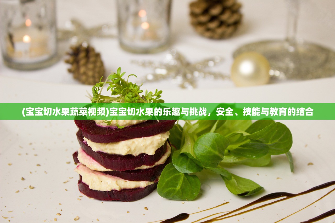 (宝宝切水果蔬菜视频)宝宝切水果的乐趣与挑战,安全、技能与教育的结合 (宝宝切水果蔬菜视频)宝宝切水果的乐趣与挑战,安全、技能与教育的结合