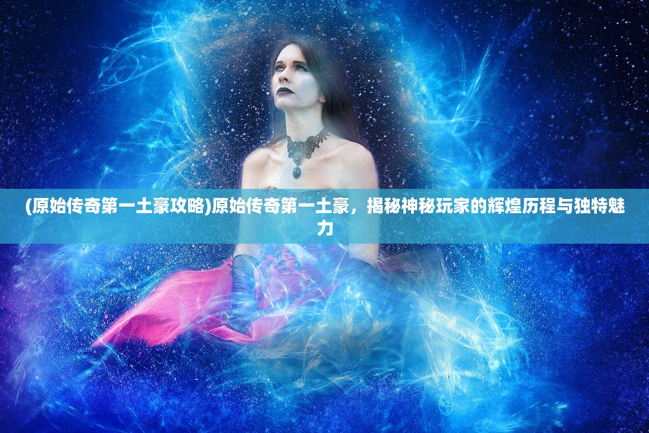 (原始传奇第一土豪攻略)原始传奇第一土豪,揭秘神秘玩家的辉煌历程与独特魅力 (原始传奇第一土豪攻略)原始传奇第一土豪,揭秘神秘玩家的辉煌历程与独特魅力