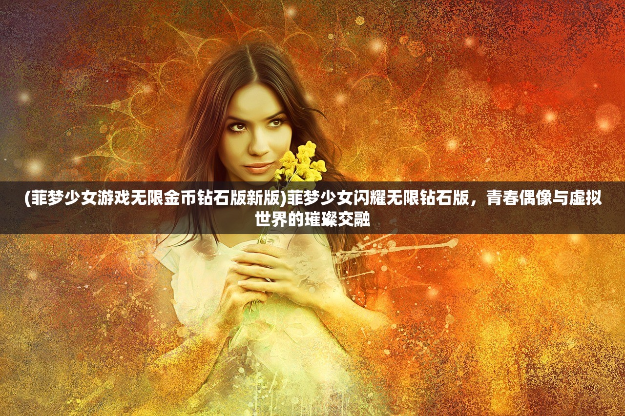 (菲梦少女游戏无限金币钻石版新版)菲梦少女闪耀无限钻石版,青春偶像与虚拟世界的璀璨交融 (菲梦少女游戏无限金币钻石版新版)菲梦少女闪耀无限钻石版,青春偶像与虚拟世界的璀璨交融