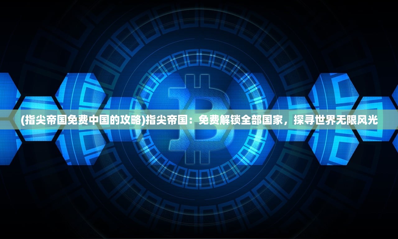 (指尖帝国免费中国的攻略)指尖帝国：免费解锁全部国家，探寻世界无限风光