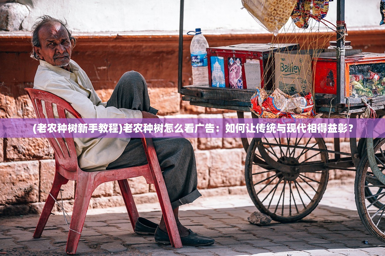 (老农种树新手教程)老农种树怎么看广告：如何让传统与现代相得益彰？