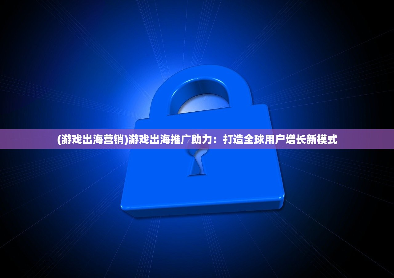 (游戏出海营销)游戏出海推广助力：打造全球用户增长新模式