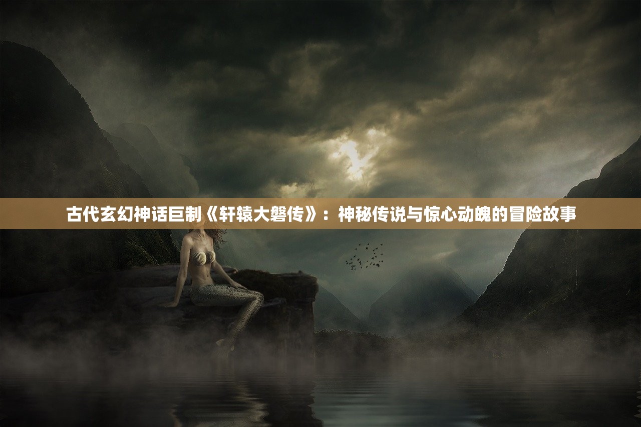 古代玄幻神话巨制《轩辕大磐传》：神秘传说与惊心动魄的冒险故事