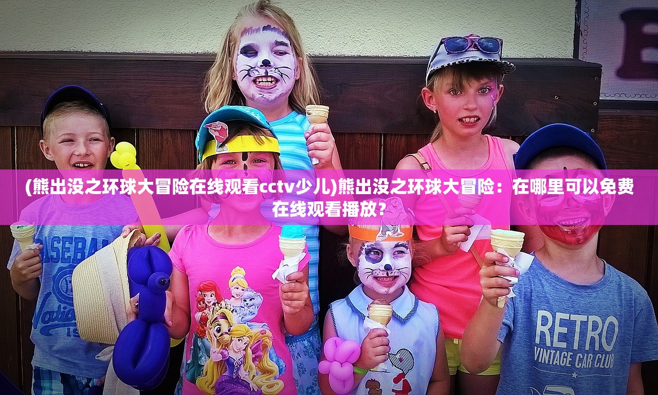 (熊出没之环球大冒险在线观看cctv少儿)熊出没之环球大冒险：在哪里可以免费在线观看播放？