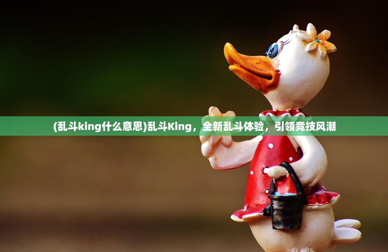 (乱斗king什么意思)乱斗King，全新乱斗体验，引领竞技风潮