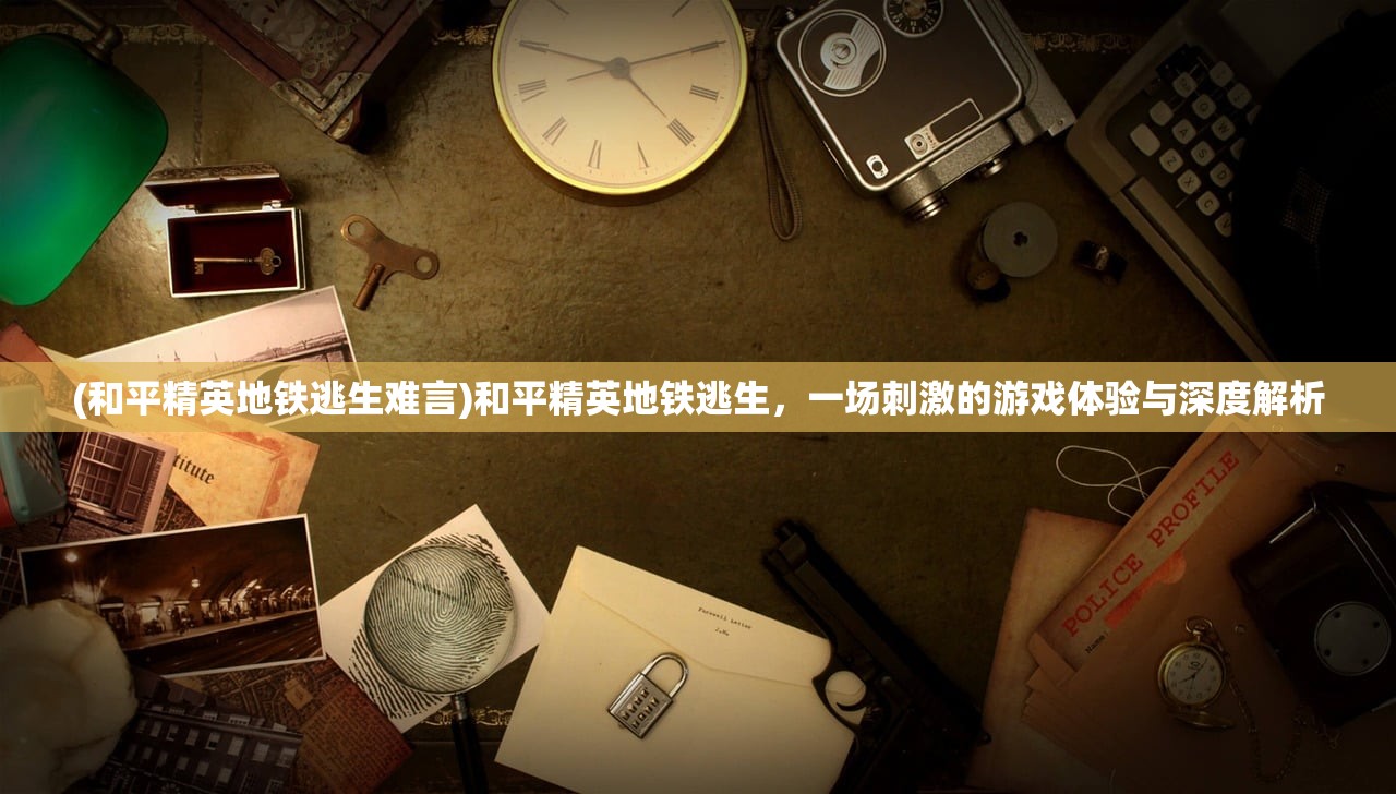 (和平精英地铁逃生难言)和平精英地铁逃生,一场刺激的游戏体验与深度解析 (和平精英地铁逃生难言)和平精英地铁逃生,一场刺激的游戏体验与深度解析