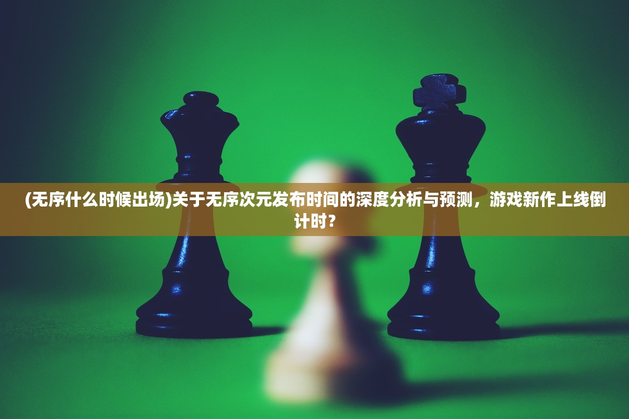 (无序什么时候出场)关于无序次元发布时间的深度分析与预测，游戏新作上线倒计时？