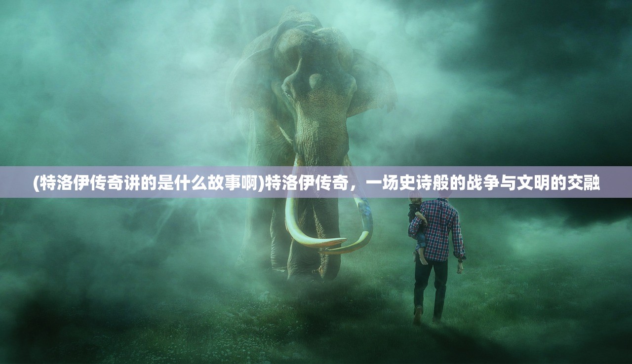 (特洛伊传奇讲的是什么故事啊)特洛伊传奇,一场史诗般的战争与文明的交融 (特洛伊传奇讲的是什么故事啊)特洛伊传奇,一场史诗般的战争与文明的交融