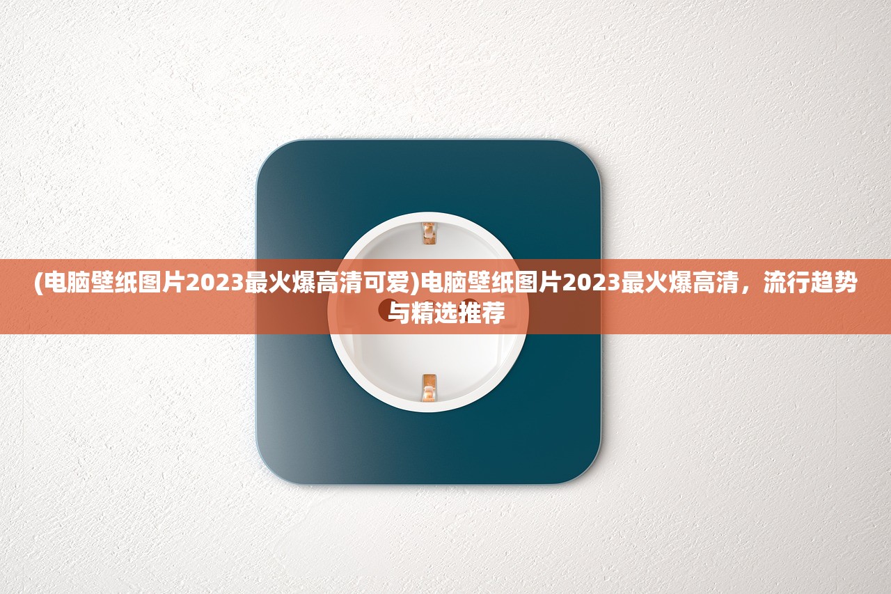 (电脑壁纸图片2023最火爆高清可爱)电脑壁纸图片2023最火爆高清，流行趋势与精选推荐