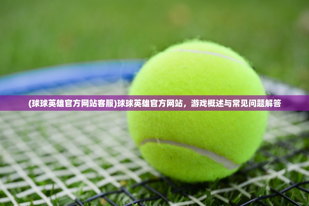 (球球英雄官方网站客服)球球英雄官方网站，游戏概述与常见问题解答