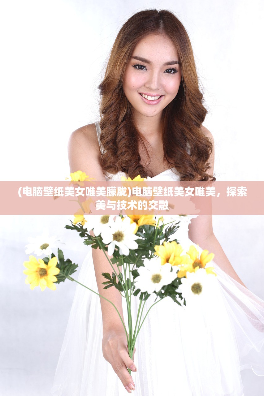(电脑壁纸美女唯美朦胧)电脑壁纸美女唯美，探索美与技术的交融