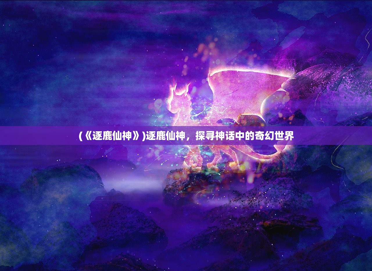 (《逐鹿仙神》)逐鹿仙神，探寻神话中的奇幻世界