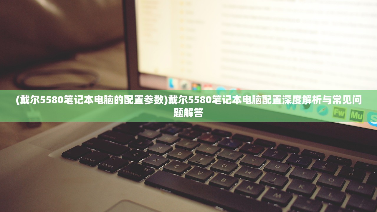 (戴尔5580笔记本电脑的配置参数)戴尔5580笔记本电脑配置深度解析与常见问题解答