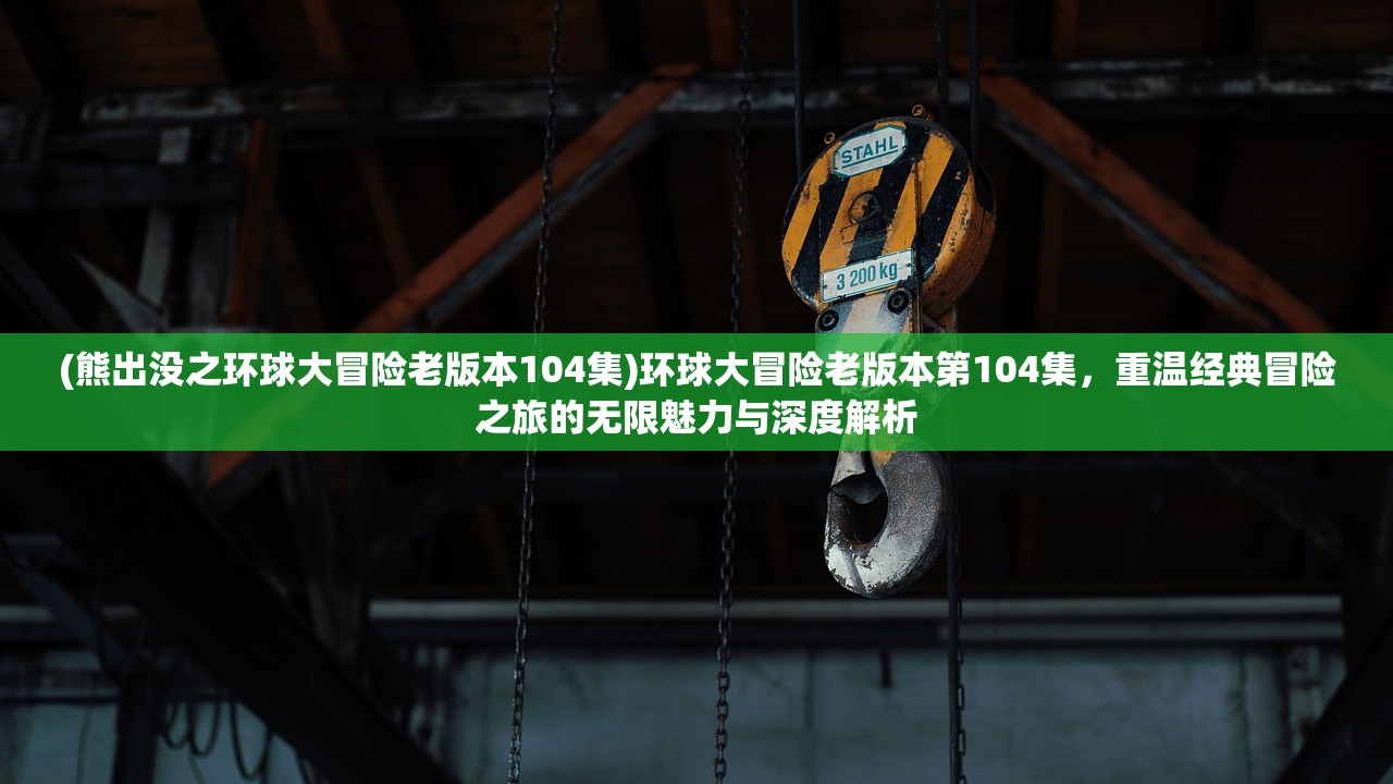 (熊出没之环球大冒险老版本104集)环球大冒险老版本第104集，重温经典冒险之旅的无限魅力与深度解析