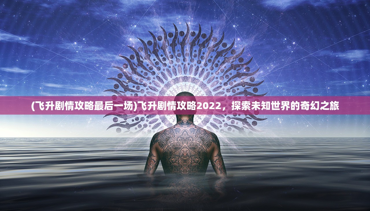 (飞升剧情攻略最后一场)飞升剧情攻略2022，探索未知世界的奇幻之旅