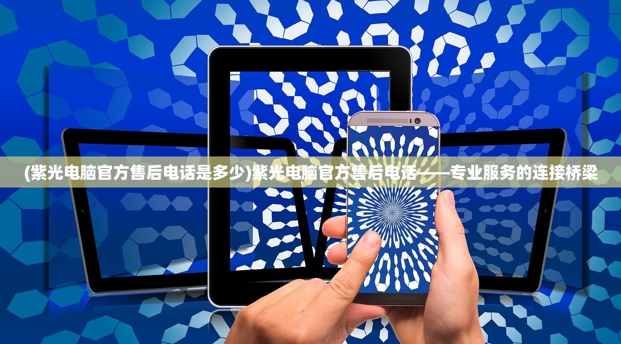 (紫光电脑官方售后电话是多少)紫光电脑官方售后电话——专业服务的连接桥梁