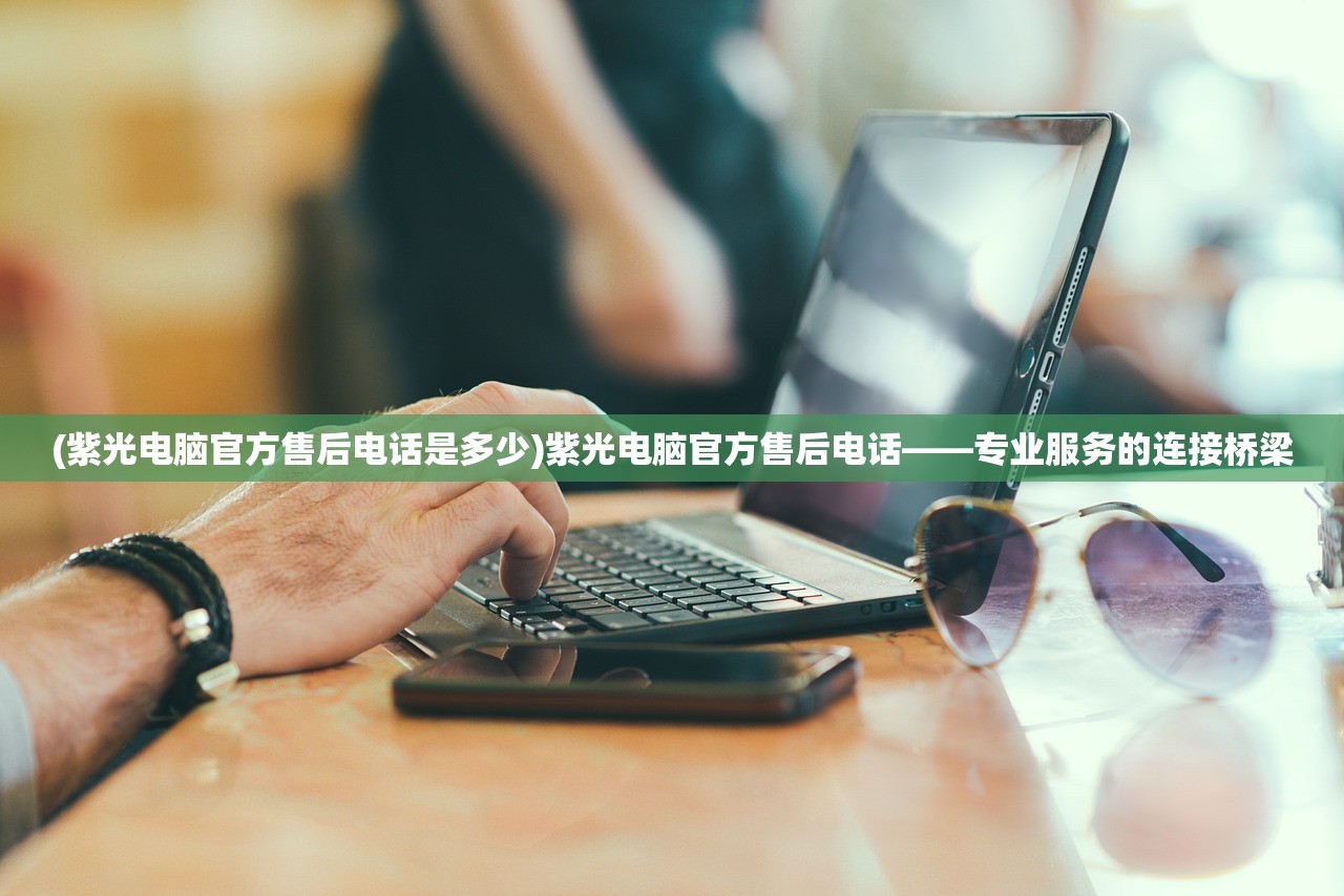 (紫光电脑官方售后电话是多少)紫光电脑官方售后电话——专业服务的连接桥梁