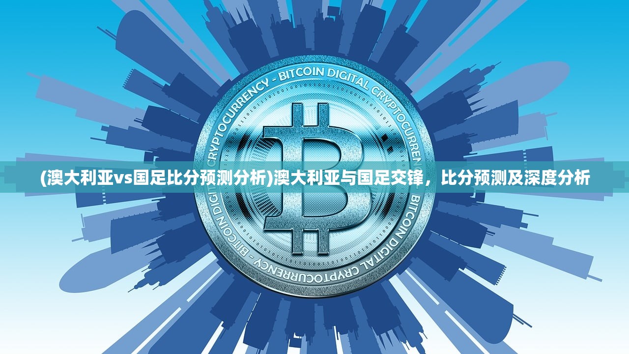 (澳大利亚vs国足比分预测分析)澳大利亚与国足交锋，比分预测及深度分析