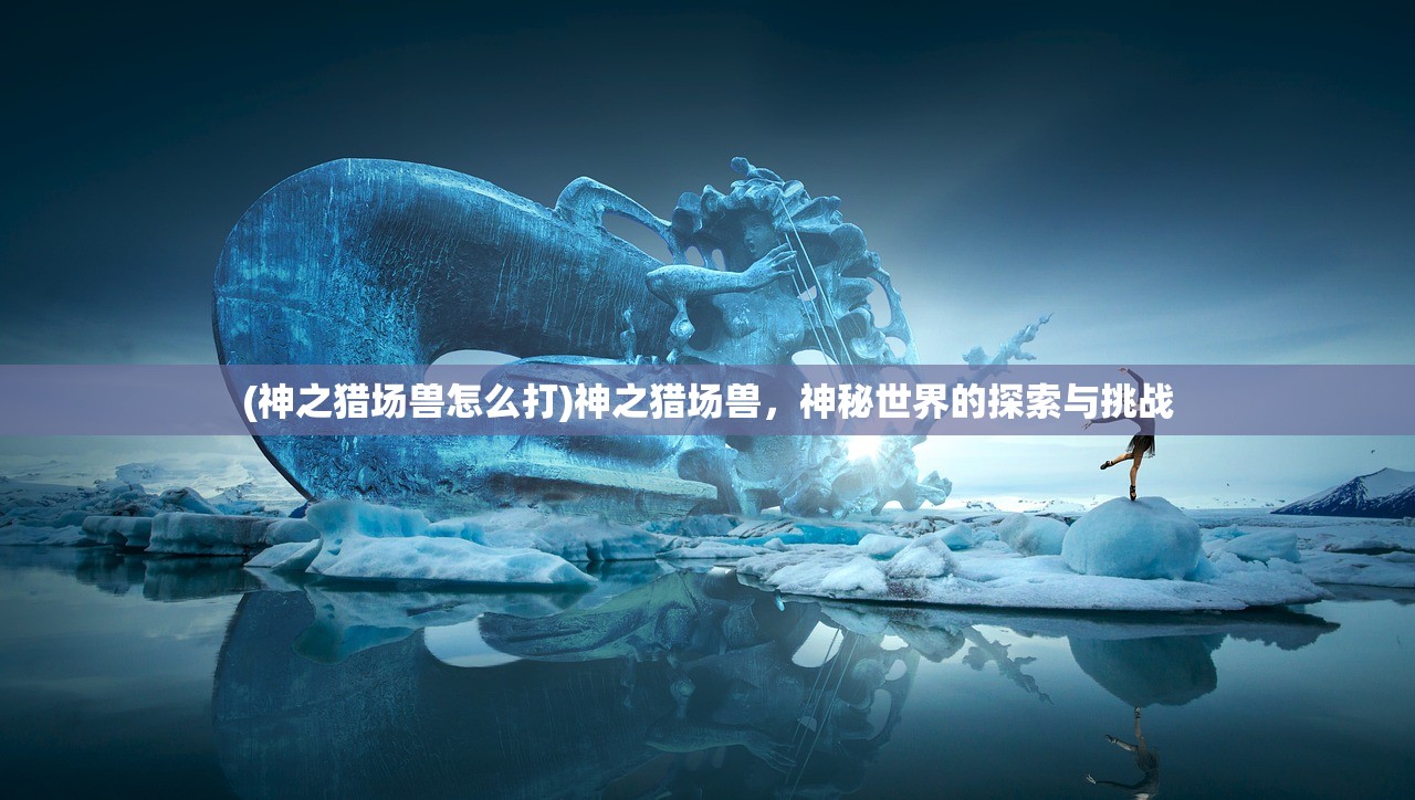 (神之猎场兽怎么打)神之猎场兽，神秘世界的探索与挑战