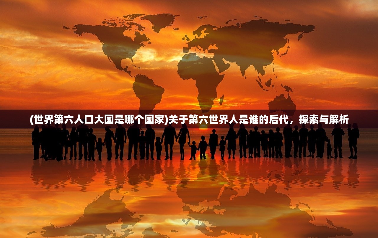 (世界第六人口大国是哪个国家)关于第六世界人是谁的后代，探索与解析