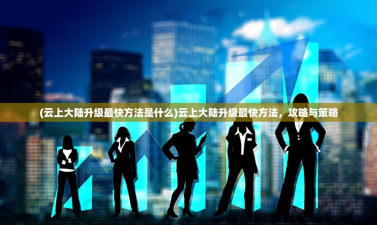 (云上大陆升级最快方法是什么)云上大陆升级最快方法，攻略与策略