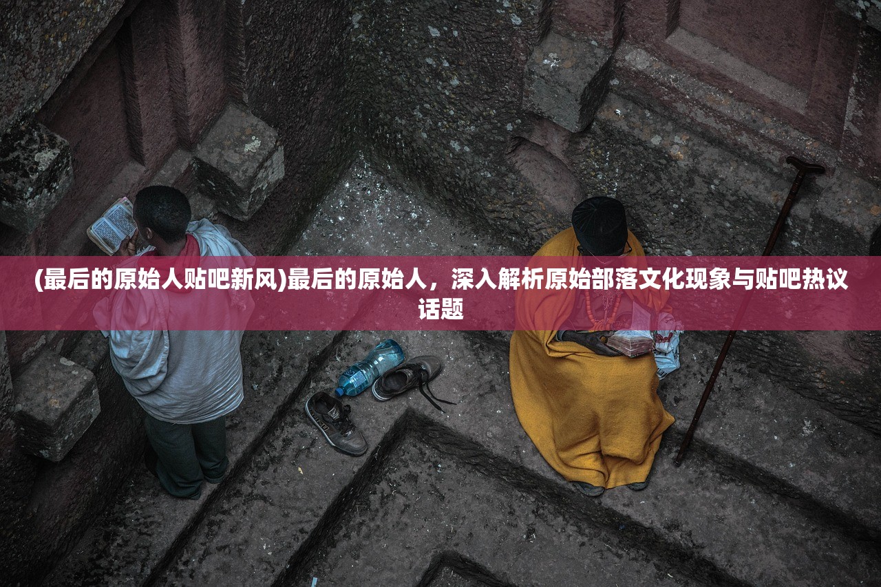 (最后的原始人贴吧新风)最后的原始人，深入解析原始部落文化现象与贴吧热议话题
