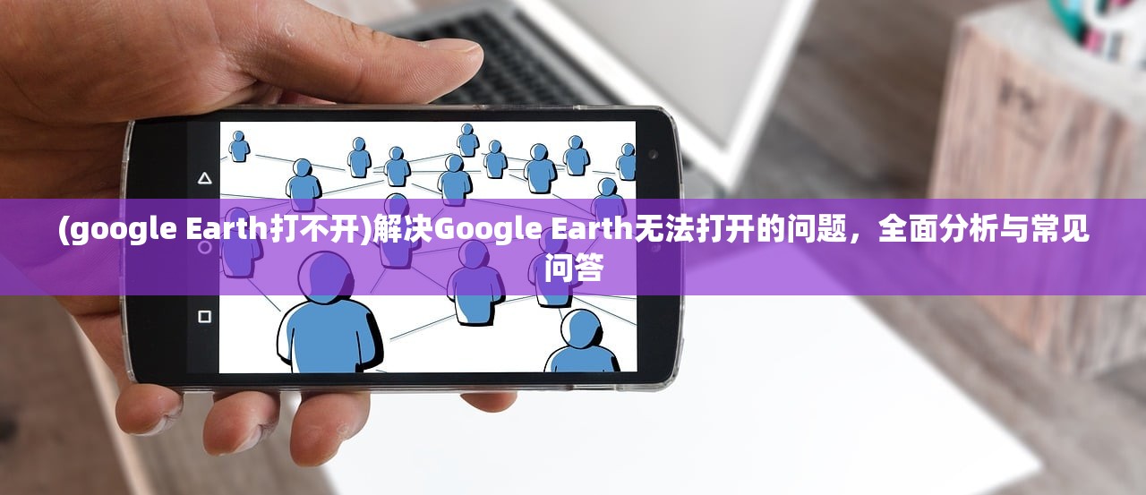 (google Earth打不开)解决Google Earth无法打开的问题，全面分析与常见问答