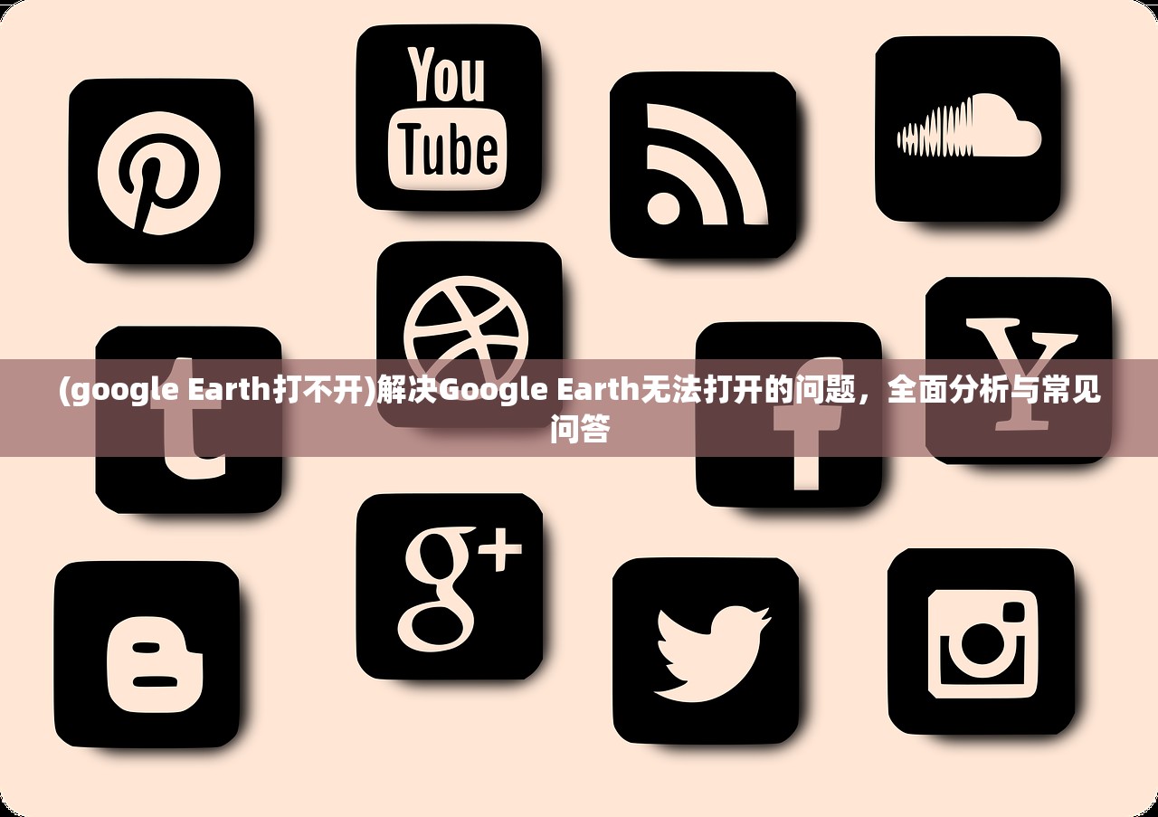 (google Earth打不开)解决Google Earth无法打开的问题，全面分析与常见问答