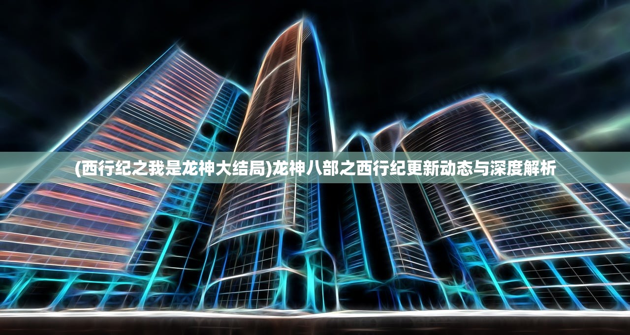(西行纪之我是龙神大结局)龙神八部之西行纪更新动态与深度解析