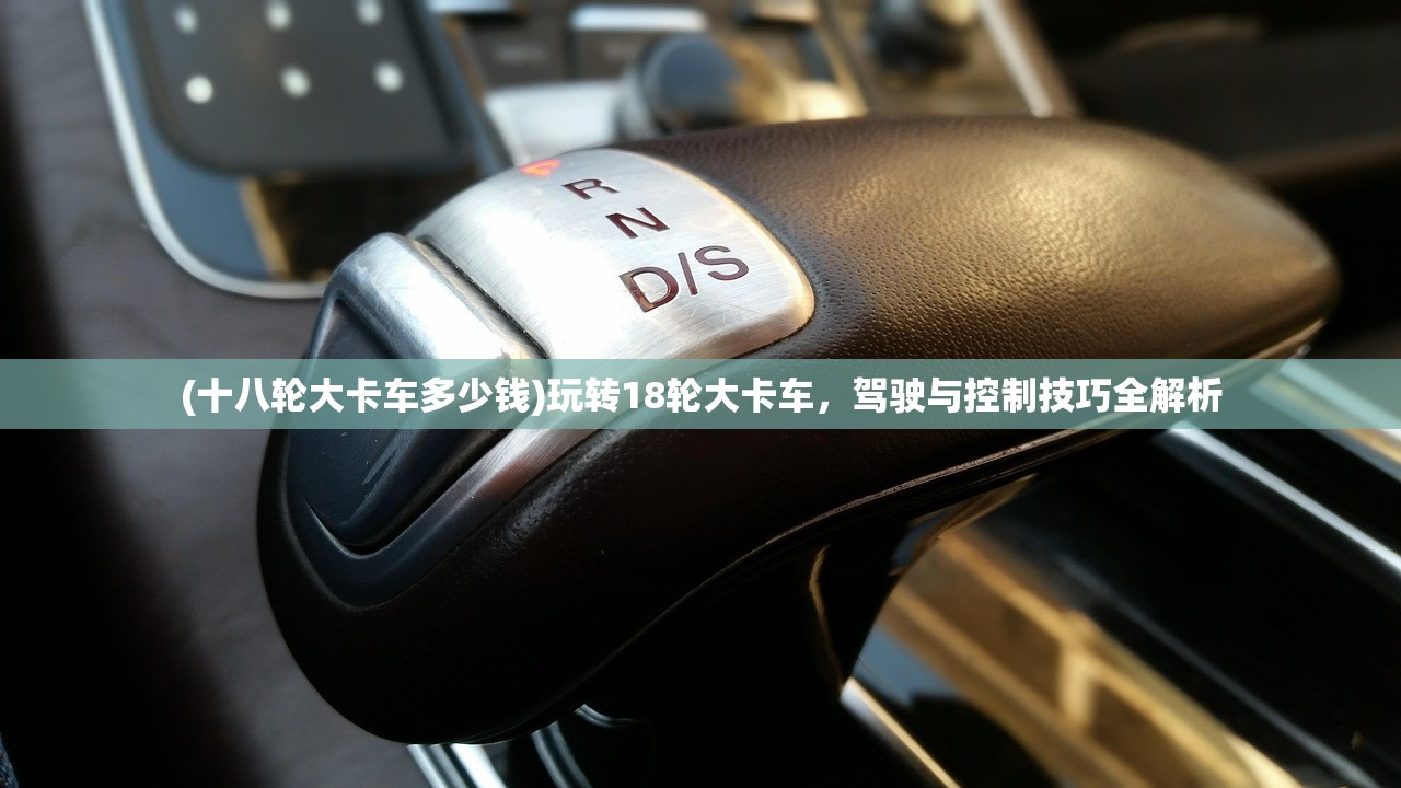 (十八轮大卡车多少钱)玩转18轮大卡车，驾驶与控制技巧全解析