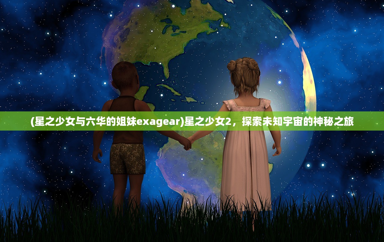 (星之少女与六华的姐妹exagear)星之少女2，探索未知宇宙的神秘之旅