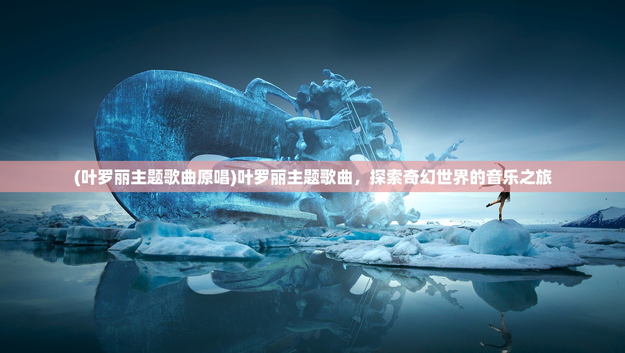 (叶罗丽主题歌曲原唱)叶罗丽主题歌曲，探索奇幻世界的音乐之旅
