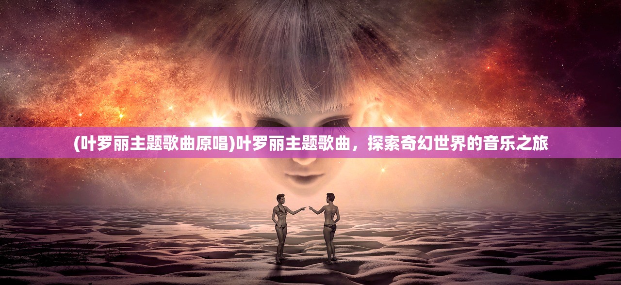 (叶罗丽主题歌曲原唱)叶罗丽主题歌曲，探索奇幻世界的音乐之旅