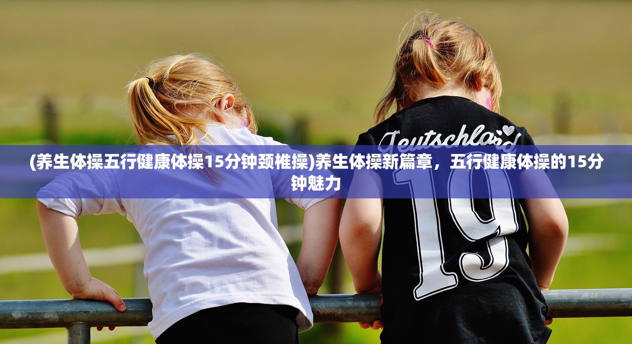 (养生体操五行健康体操15分钟颈椎操)养生体操新篇章，五行健康体操的15分钟魅力