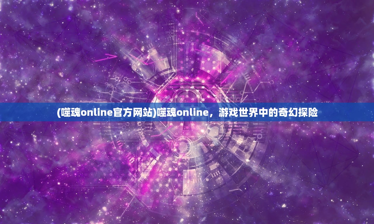 (噬魂online官方网站)噬魂online，游戏世界中的奇幻探险