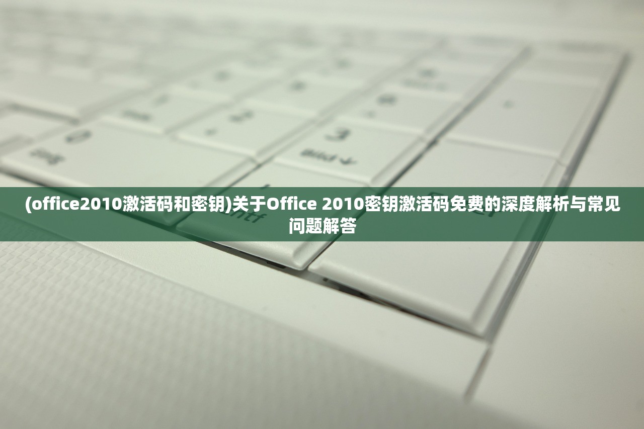 (office2010激活码和密钥)关于Office 2010密钥激活码免费的深度解析与常见问题解答